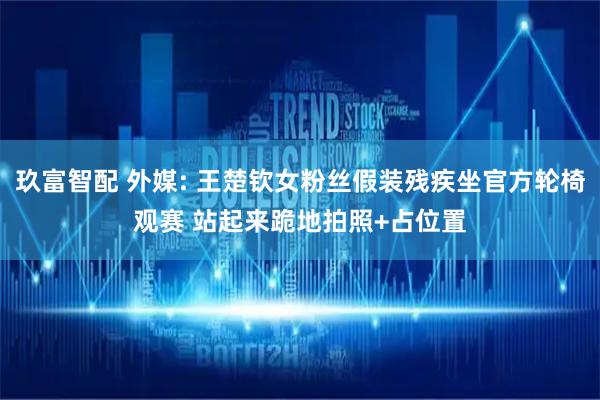 玖富智配 外媒: 王楚钦女粉丝假装残疾坐官方轮椅观赛 站起来跪地拍照+占位置