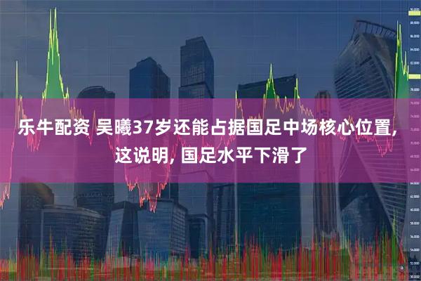 乐牛配资 吴曦37岁还能占据国足中场核心位置, 这说明, 国足水平下滑了