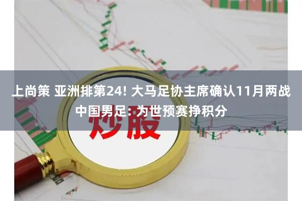 上尚策 亚洲排第24! 大马足协主席确认11月两战中国男足: 为世预赛挣积分