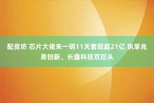 配资坊 芯片大佬朱一明11天套现超21亿 执掌兆易创新、长鑫科技双巨头
