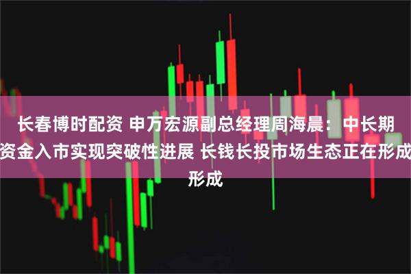 长春博时配资 申万宏源副总经理周海晨：中长期资金入市实现突破性进展 长钱长投市场生态正在形成