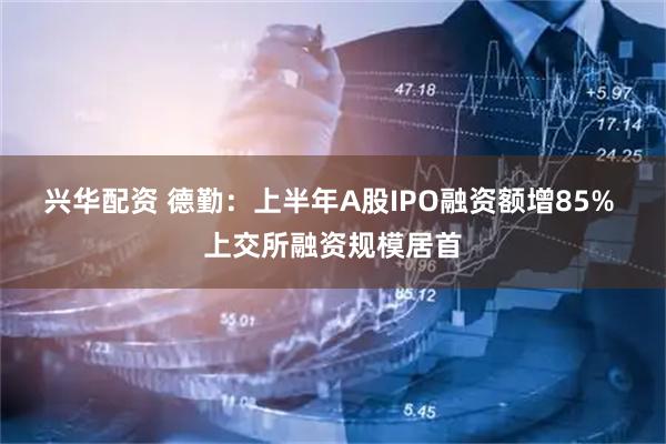 兴华配资 德勤：上半年A股IPO融资额增85% 上交所融资规模居首