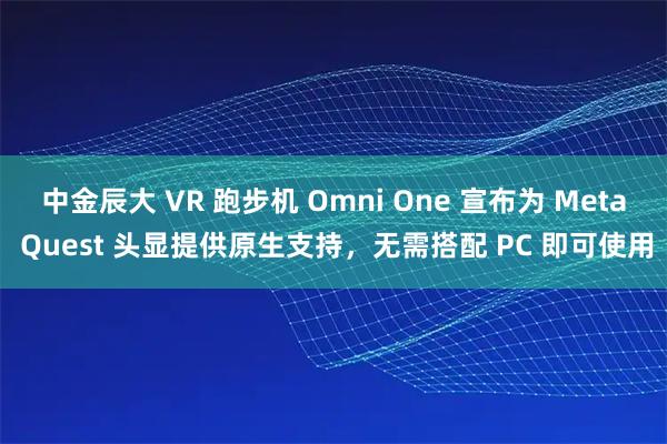 中金辰大 VR 跑步机 Omni One 宣布为 Meta Quest 头显提供原生支持，无需搭配 PC 即可使用