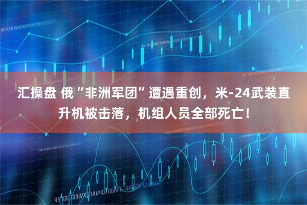 汇操盘 俄“非洲军团”遭遇重创,米-24武装直升机被击落,机组人员全部死亡!