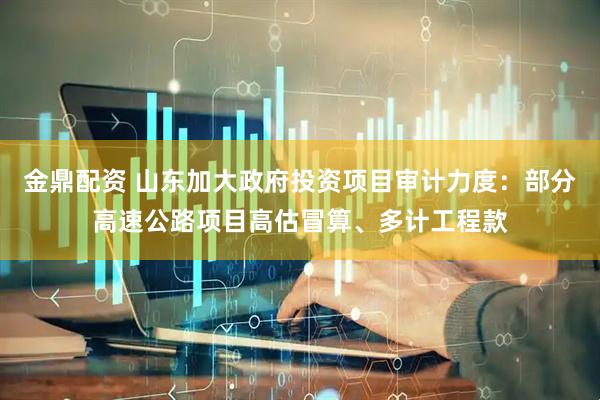 金鼎配资 山东加大政府投资项目审计力度：部分高速公路项目高估冒算、多计工程款