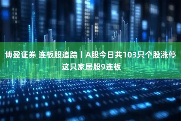 博盈证券 连板股追踪丨A股今日共103只个股涨停 这只家居股9连板