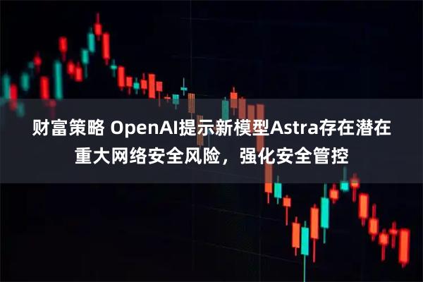 财富策略 OpenAI提示新模型Astra存在潜在重大网络安全风险，强化安全管控