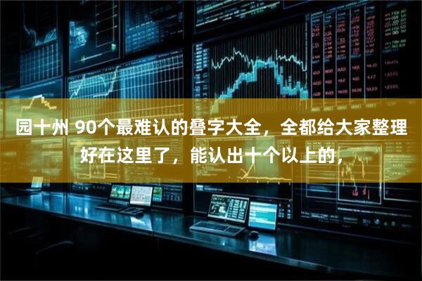 园十州 90个最难认的叠字大全，全都给大家整理好在这里了，能认出十个以上的，